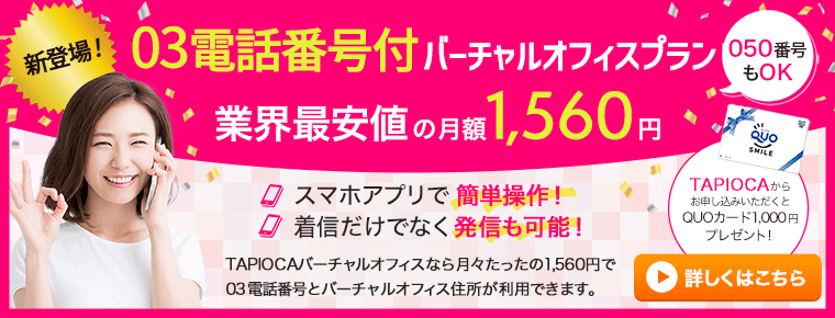 新登場！03電話番号付バーチャルオフィスプラン 050番号もOK 業界最安値の月額1560円 TAPIOCAからお申し込みいただくとQUOカード1000円プレゼント！ スマホで簡単操作！ 着信だけでなく発信も可能！ TAPIOCAバーチャルオフィスならたったの1560円で03番号とバーチャルオフィス住所が利用できます。お申込みはこちら