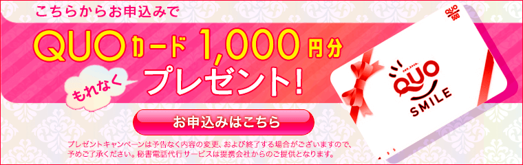 こちらから秘書電話代行サービスお申込みでQUOカード1000円分もれなくプレゼント。プレゼントキャンペーンは予告なく内容の変更、および終了する場合がございますので予めご了承ください。秘書電話代行サービスは提携会社からのご提供となります。